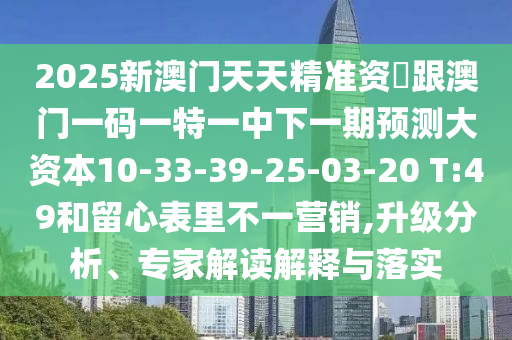 2025新澳門天天精準(zhǔn)資枓跟澳門一碼一特一中下一期預(yù)測大資本10-33-39-25-03-20 T:49和留心表里不一營銷,升級分析、專家解讀解釋與落實(shí)