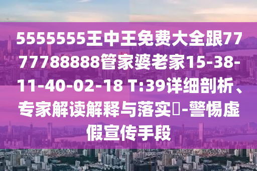 5555555王中王免費大全跟7777788888管家婆老家15-38-11-40-02-18 T:39詳細剖析、專家解讀解釋與落實?-警惕虛假宣傳手段