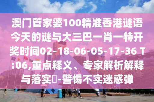 澳門管家婆100精準香港謎語今天的謎與大三巴一肖一特開獎時間02-18-06-05-17-36 T:06,重點釋義、專家解析解釋與落實?-警惕不實迷惑彈
