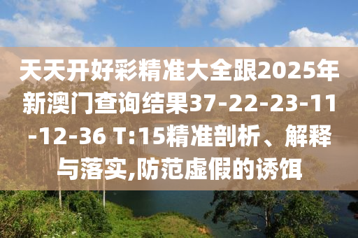 天天開好彩精準(zhǔn)大全跟2025年新澳門查詢結(jié)果37-22-23-11-12-36 T:15精準(zhǔn)剖析、解釋與落實(shí),防范虛假的誘餌
