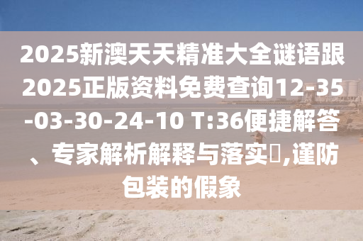 2025新澳天天精準(zhǔn)大全謎語跟2025正版資料免費(fèi)查詢12-35-03-30-24-10 T:36便捷解答、專家解析解釋與落實(shí)?,謹(jǐn)防包裝的假象