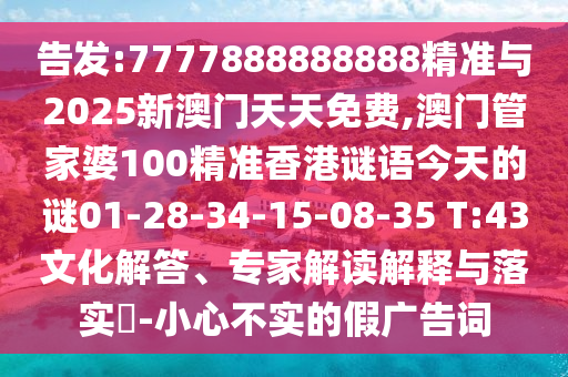 告發(fā):7777888888888精準與2025新澳門天天免費,澳門管家婆100精準香港謎語今天的謎01-28-34-15-08-35 T:43文化解答、專家解讀解釋與落實?-小心不實的假廣告詞