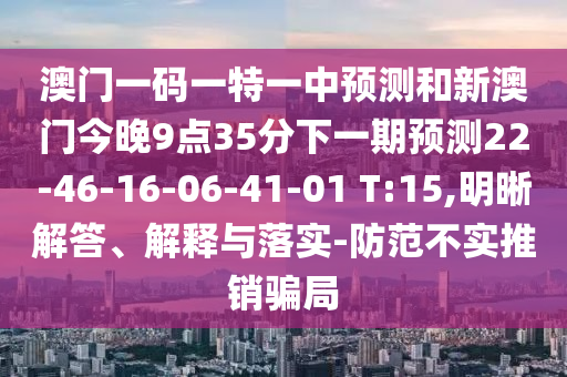 澳門一碼一特一中預(yù)測(cè)和新澳門今晚9點(diǎn)35分下一期預(yù)測(cè)22-46-16-06-41-01 T:15,明晰解答、解釋與落實(shí)-防范不實(shí)推銷騙局