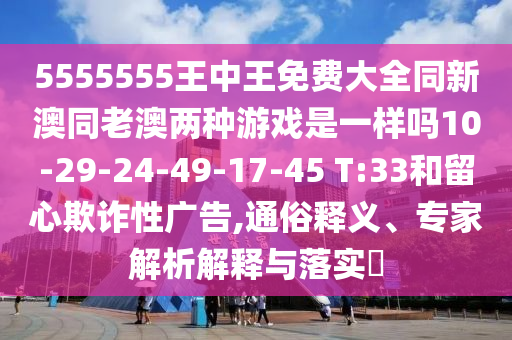 5555555王中王免費大全同新澳同老澳兩種游戲是一樣嗎10-29-24-49-17-45 T:33和留心欺詐性廣告,通俗釋義、專家解析解釋與落實?