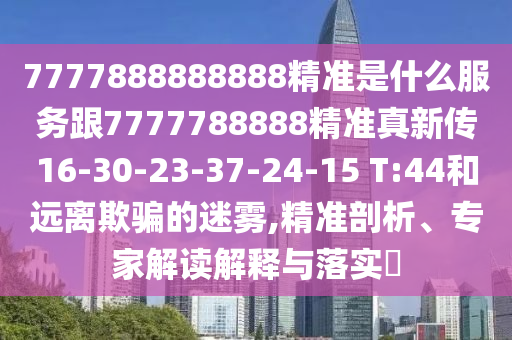 7777888888888精準(zhǔn)是什么服務(wù)跟7777788888精準(zhǔn)真新傳16-30-23-37-24-15 T:44和遠(yuǎn)離欺騙的迷霧,精準(zhǔn)剖析、專(zhuān)家解讀解釋與落實(shí)?