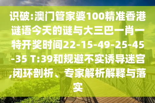 識(shí)破:澳門管家婆100精準(zhǔn)香港謎語今天的謎與大三巴一肖一特開獎(jiǎng)時(shí)間22-15-49-25-45-35 T:39和規(guī)避不實(shí)誘導(dǎo)迷宮,閉環(huán)剖析、專家解析解釋與落實(shí)