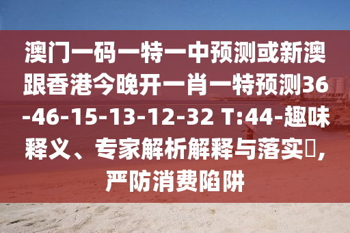 澳門一碼一特一中預測或新澳跟香港今晚開一肖一特預測36-46-15-13-12-32 T:44-趣味釋義、專家解析解釋與落實?,嚴防消費陷阱