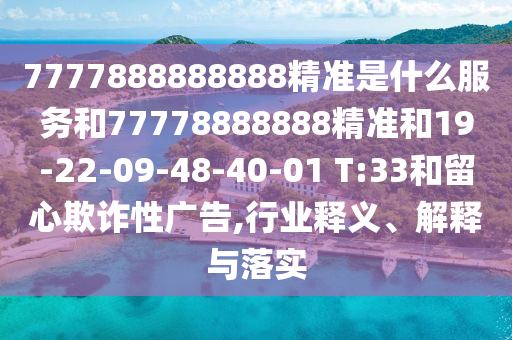 7777888888888精準(zhǔn)是什么服務(wù)和77778888888精準(zhǔn)和19-22-09-48-40-01 T:33和留心欺詐性廣告,行業(yè)釋義、解釋與落實(shí)