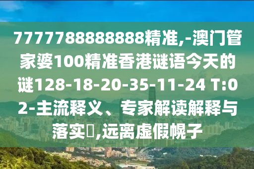 7777788888888精準,-澳門管家婆100精準香港謎語今天的謎128-18-20-35-11-24 T:02-主流釋義、專家解讀解釋與落實?,遠離虛假幌子