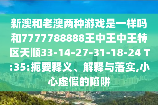 新澳和老澳兩種游戲是一樣嗎和7777788888王中王中王特區(qū)天順33-14-27-31-18-24 T:35:扼要釋義、解釋與落實(shí),小心虛假的陷阱