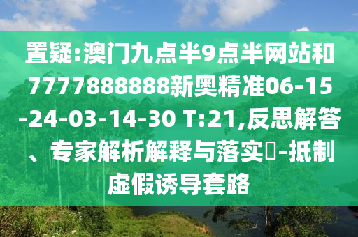 置疑:澳門(mén)九點(diǎn)半9點(diǎn)半網(wǎng)站和7777888888新奧精準(zhǔn)06-15-24-03-14-30 T:21,反思解答、專(zhuān)家解析解釋與落實(shí)?-抵制虛假誘導(dǎo)套路