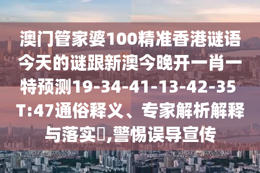 澳門管家婆100精準(zhǔn)香港謎語今天的謎跟新澳今晚開一肖一特預(yù)測19-34-41-13-42-35 T:47通俗釋義、專家解析解釋與落實?,警惕誤導(dǎo)宣傳