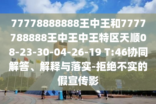 77778888888王中王和7777788888王中王中王特區(qū)天順08-23-30-04-26-19 T:46協(xié)同解答、解釋與落實(shí)-拒絕不實(shí)的假宣傳影