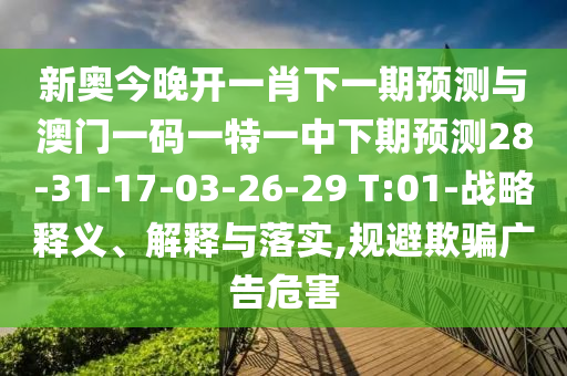 新奧今晚開一肖下一期預測與澳門一碼一特一中下期預測28-31-17-03-26-29 T:01-戰(zhàn)略釋義、解釋與落實,規(guī)避欺騙廣告危害
