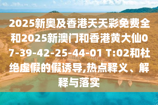 2025新奧及香港天天彩免費全和2025新澳門和香港黃大仙07-39-42-25-44-01 T:02和杜絕虛假的假誘導(dǎo),熱點釋義、解釋與落實