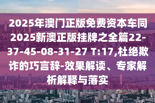 2025年澳門正版免費資本車同2025新澳正版掛牌之全篇22-37-45-08-31-27 T:17,杜絕欺詐的巧言辭-效果解讀、專家解析解釋與落實