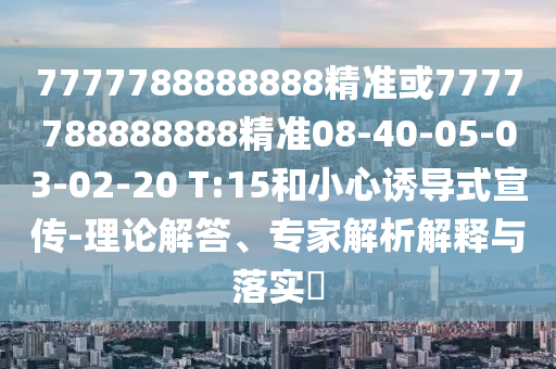 7777788888888精準(zhǔn)或7777788888888精準(zhǔn)08-40-05-03-02-20 T:15和小心誘導(dǎo)式宣傳-理論解答、專家解析解釋與落實(shí)?