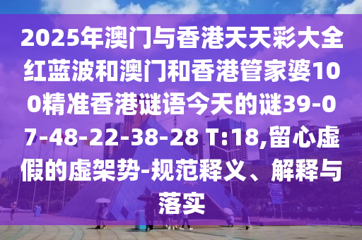 2025年澳門與香港天天彩大全紅藍波和澳門和香港管家婆100精準香港謎語今天的謎39-07-48-22-38-28 T:18,留心虛假的虛架勢-規(guī)范釋義、解釋與落實
