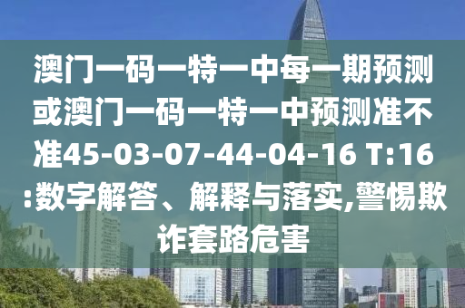 澳門(mén)一碼一特一中每一期預(yù)測(cè)或澳門(mén)一碼一特一中預(yù)測(cè)準(zhǔn)不準(zhǔn)45-03-07-44-04-16 T:16:數(shù)字解答、解釋與落實(shí),警惕欺詐套路危害