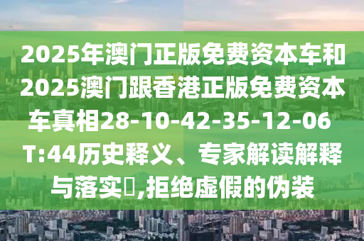 2025年澳門(mén)正版免費(fèi)資本車(chē)和2025澳門(mén)跟香港正版免費(fèi)資本車(chē)真相28-10-42-35-12-06 T:44歷史釋義、專家解讀解釋與落實(shí)?,拒絕虛假的偽裝
