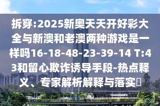 拆穿:2025新奧天天開好彩大全與新澳和老澳兩種游戲是一樣嗎16-18-48-23-39-14 T:43和留心欺詐誘導(dǎo)手段-熱點釋義、專家解析解釋與落實?