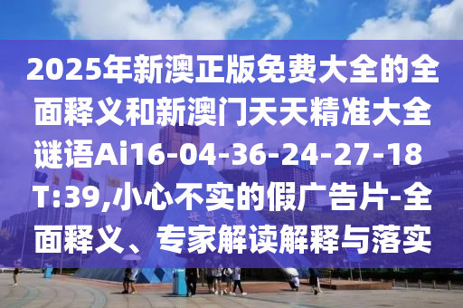 2025年新澳正版免費(fèi)大全的全面釋義和新澳門天天精準(zhǔn)大全謎語(yǔ)Ai16-04-36-24-27-18 T:39,小心不實(shí)的假?gòu)V告片-全面釋義、專家解讀解釋與落實(shí)