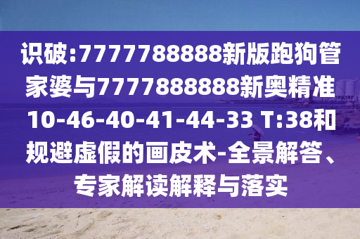 識破:7777788888新版跑狗管家婆與7777888888新奧精準(zhǔn)10-46-40-41-44-33 T:38和規(guī)避虛假的畫皮術(shù)-全景解答、專家解讀解釋與落實