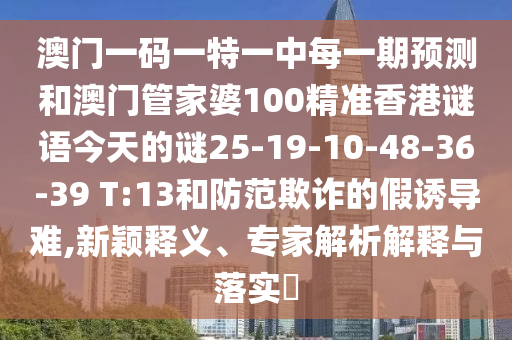 澳門一碼一特一中每一期預(yù)測和澳門管家婆100精準(zhǔn)香港謎語今天的謎25-19-10-48-36-39 T:13和防范欺詐的假誘導(dǎo)難,新穎釋義、專家解析解釋與落實?
