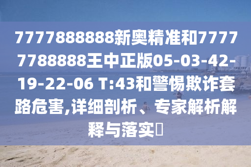 7777888888新奧精準(zhǔn)和77777788888王中正版05-03-42-19-22-06 T:43和警惕欺詐套路危害,詳細(xì)剖析、專家解析解釋與落實(shí)?