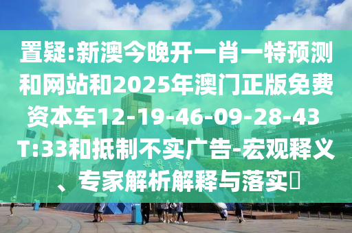 置疑:新澳今晚開一肖一特預測和網站和2025年澳門正版免費資本車12-19-46-09-28-43 T:33和抵制不實廣告-宏觀釋義、專家解析解釋與落實?