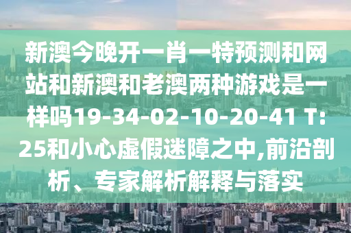 新澳今晚開一肖一特預(yù)測(cè)和網(wǎng)站和新澳和老澳兩種游戲是一樣嗎19-34-02-10-20-41 T:25和小心虛假迷障之中,前沿剖析、專家解析解釋與落實(shí)