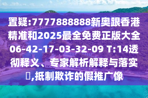 置疑:7777888888新奧跟香港精準(zhǔn)和2025最全免費正版大全06-42-17-03-32-09 T:14透徹釋義、專家解析解釋與落實?,抵制欺詐的假推廣像