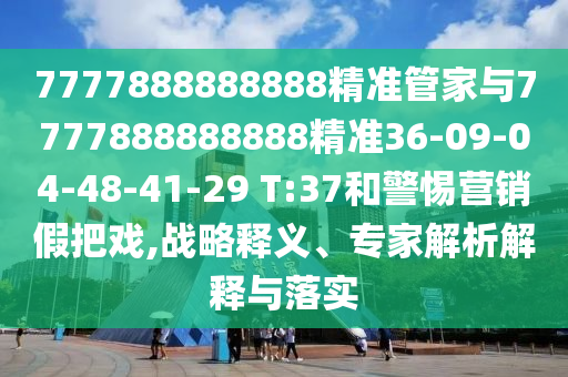 7777888888888精準(zhǔn)管家與7777888888888精準(zhǔn)36-09-04-48-41-29 T:37和警惕營銷假把戲,戰(zhàn)略釋義、專家解析解釋與落實