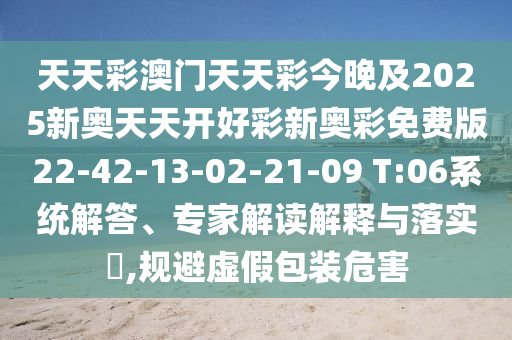 天天彩澳門天天彩今晚及2025新奧天天開好彩新奧彩免費(fèi)版22-42-13-02-21-09 T:06系統(tǒng)解答、專家解讀解釋與落實(shí)?,規(guī)避虛假包裝危害