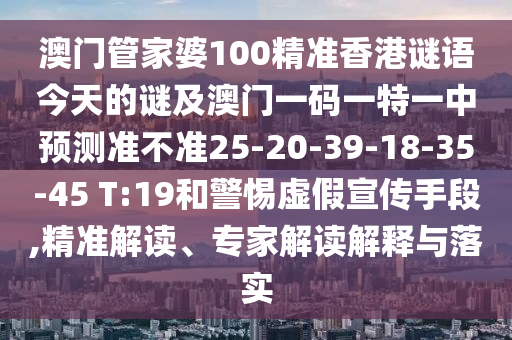 澳門管家婆100精準香港謎語今天的謎及澳門一碼一特一中預測準不準25-20-39-18-35-45 T:19和警惕虛假宣傳手段,精準解讀、專家解讀解釋與落實