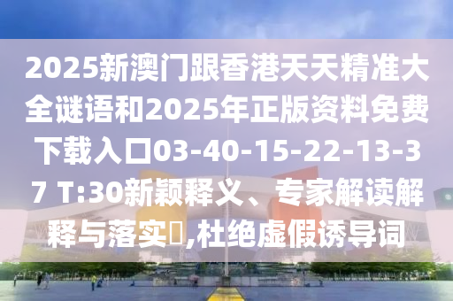 2025新澳門(mén)跟香港天天精準(zhǔn)大全謎語(yǔ)和2025年正版資料免費(fèi)下載入口03-40-15-22-13-37 T:30新穎釋義、專(zhuān)家解讀解釋與落實(shí)?,杜絕虛假誘導(dǎo)詞