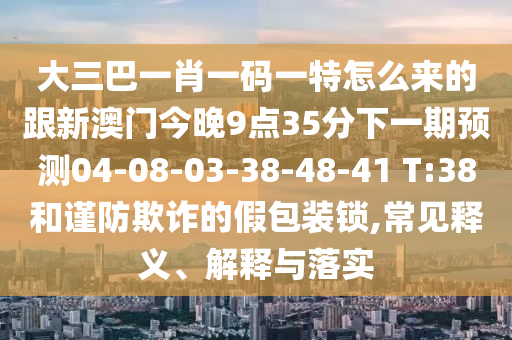 大三巴一肖一碼一特怎么來(lái)的跟新澳門今晚9點(diǎn)35分下一期預(yù)測(cè)04-08-03-38-48-41 T:38和謹(jǐn)防欺詐的假包裝鎖,常見(jiàn)釋義、解釋與落實(shí)