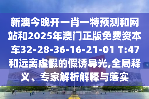 新澳今晚開一肖一特預(yù)測和網(wǎng)站和2025年澳門正版免費資本車32-28-36-16-21-01 T:47和遠(yuǎn)離虛假的假誘導(dǎo)光,全局釋義、專家解析解釋與落實