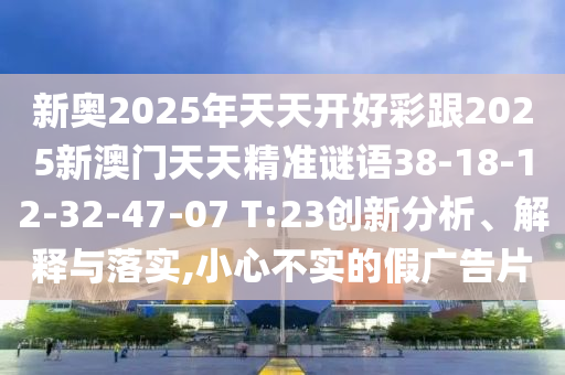 新奧2025年天天開好彩跟2025新澳門天天精準(zhǔn)謎語(yǔ)38-18-12-32-47-07 T:23創(chuàng)新分析、解釋與落實(shí),小心不實(shí)的假?gòu)V告片