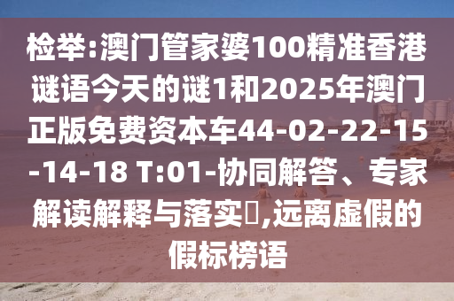 檢舉:澳門管家婆100精準(zhǔn)香港謎語今天的謎1和2025年澳門正版免費資本車44-02-22-15-14-18 T:01-協(xié)同解答、專家解讀解釋與落實?,遠(yuǎn)離虛假的假標(biāo)榜語