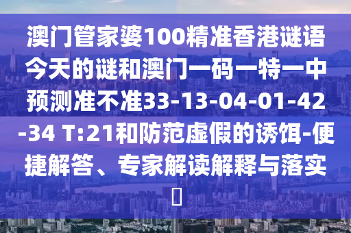 澳門管家婆100精準(zhǔn)香港謎語今天的謎和澳門一碼一特一中預(yù)測準(zhǔn)不準(zhǔn)33-13-04-01-42-34 T:21和防范虛假的誘餌-便捷解答、專家解讀解釋與落實?