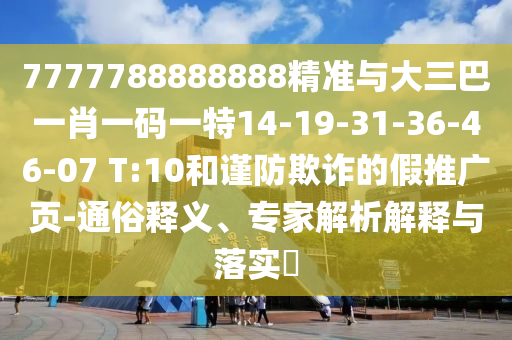 7777788888888精準與大三巴一肖一碼一特14-19-31-36-46-07 T:10和謹防欺詐的假推廣頁-通俗釋義、專家解析解釋與落實?
