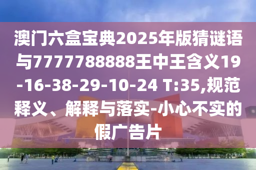 澳門六盒寶典2025年版猜謎語與7777788888王中王含義19-16-38-29-10-24 T:35,規(guī)范釋義、解釋與落實-小心不實的假廣告片