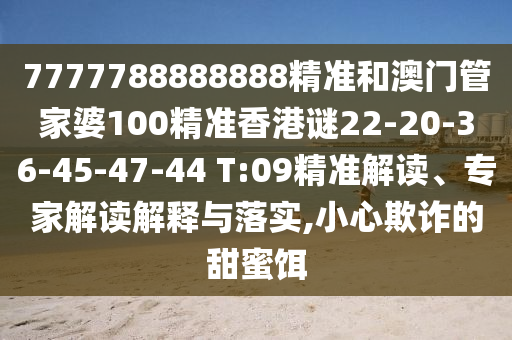 7777788888888精準(zhǔn)和澳門管家婆100精準(zhǔn)香港謎22-20-36-45-47-44 T:09精準(zhǔn)解讀、專家解讀解釋與落實(shí),小心欺詐的甜蜜餌