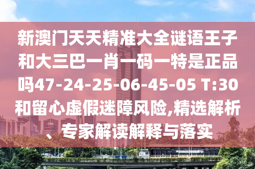 新澳門天天精準大全謎語王子和大三巴一肖一碼一特是正品嗎47-24-25-06-45-05 T:30和留心虛假迷障風險,精選解析、專家解讀解釋與落實