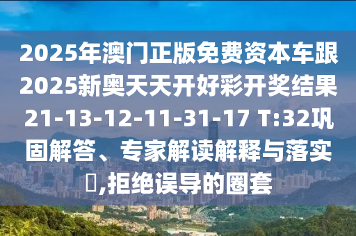 2025年澳門(mén)正版免費(fèi)資本車(chē)跟2025新奧天天開(kāi)好彩開(kāi)獎(jiǎng)結(jié)果21-13-12-11-31-17 T:32鞏固解答、專(zhuān)家解讀解釋與落實(shí)?,拒絕誤導(dǎo)的圈套