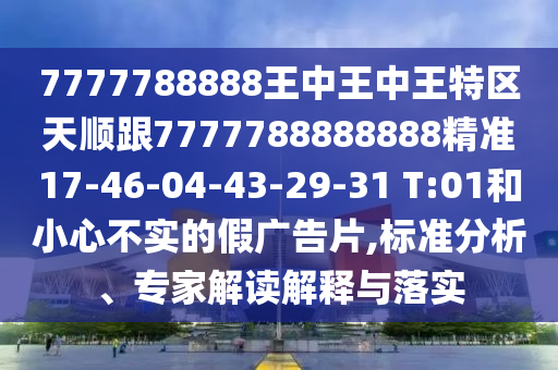 7777788888王中王中王特區(qū)天順跟7777788888888精準(zhǔn)17-46-04-43-29-31 T:01和小心不實(shí)的假廣告片,標(biāo)準(zhǔn)分析、專家解讀解釋與落實(shí)