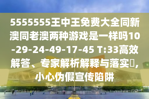 5555555王中王免費大全同新澳同老澳兩種游戲是一樣嗎10-29-24-49-17-45 T:33高效解答、專家解析解釋與落實?,小心偽假宣傳陷阱