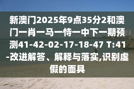 新澳門2025年9點35分2和澳門一肖一馬一恃一中下一期預(yù)測41-42-02-17-18-47 T:41-改進解答、解釋與落實,識別虛假的面具