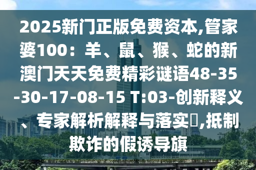 2025新門(mén)正版免費(fèi)資本,管家婆100：羊、鼠、猴、蛇的新澳門(mén)天天免費(fèi)精彩謎語(yǔ)48-35-30-17-08-15 T:03-創(chuàng)新釋義、專(zhuān)家解析解釋與落實(shí)?,抵制欺詐的假誘導(dǎo)旗
